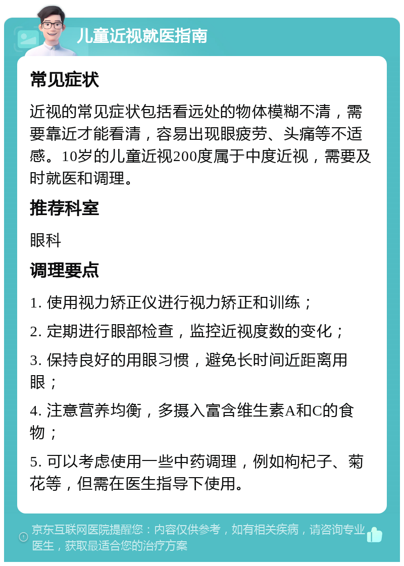 儿童近视就医指南 常见症状 近视的常见症状包括看远处的物体模糊不清，需要靠近才能看清，容易出现眼疲劳、头痛等不适感。10岁的儿童近视200度属于中度近视，需要及时就医和调理。 推荐科室 眼科 调理要点 1. 使用视力矫正仪进行视力矫正和训练； 2. 定期进行眼部检查，监控近视度数的变化； 3. 保持良好的用眼习惯，避免长时间近距离用眼； 4. 注意营养均衡，多摄入富含维生素A和C的食物； 5. 可以考虑使用一些中药调理，例如枸杞子、菊花等，但需在医生指导下使用。