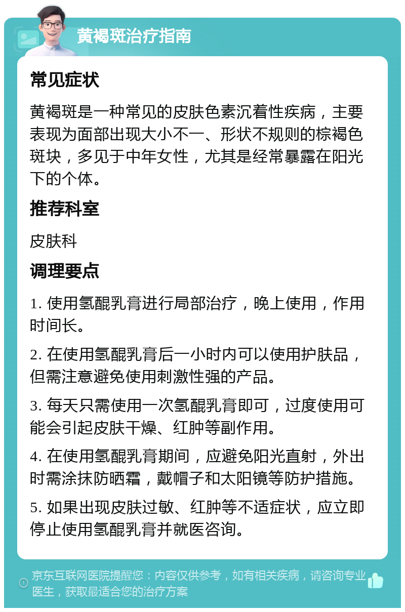 黄褐斑治疗指南 常见症状 黄褐斑是一种常见的皮肤色素沉着性疾病，主要表现为面部出现大小不一、形状不规则的棕褐色斑块，多见于中年女性，尤其是经常暴露在阳光下的个体。 推荐科室 皮肤科 调理要点 1. 使用氢醌乳膏进行局部治疗，晚上使用，作用时间长。 2. 在使用氢醌乳膏后一小时内可以使用护肤品，但需注意避免使用刺激性强的产品。 3. 每天只需使用一次氢醌乳膏即可，过度使用可能会引起皮肤干燥、红肿等副作用。 4. 在使用氢醌乳膏期间，应避免阳光直射，外出时需涂抹防晒霜，戴帽子和太阳镜等防护措施。 5. 如果出现皮肤过敏、红肿等不适症状，应立即停止使用氢醌乳膏并就医咨询。