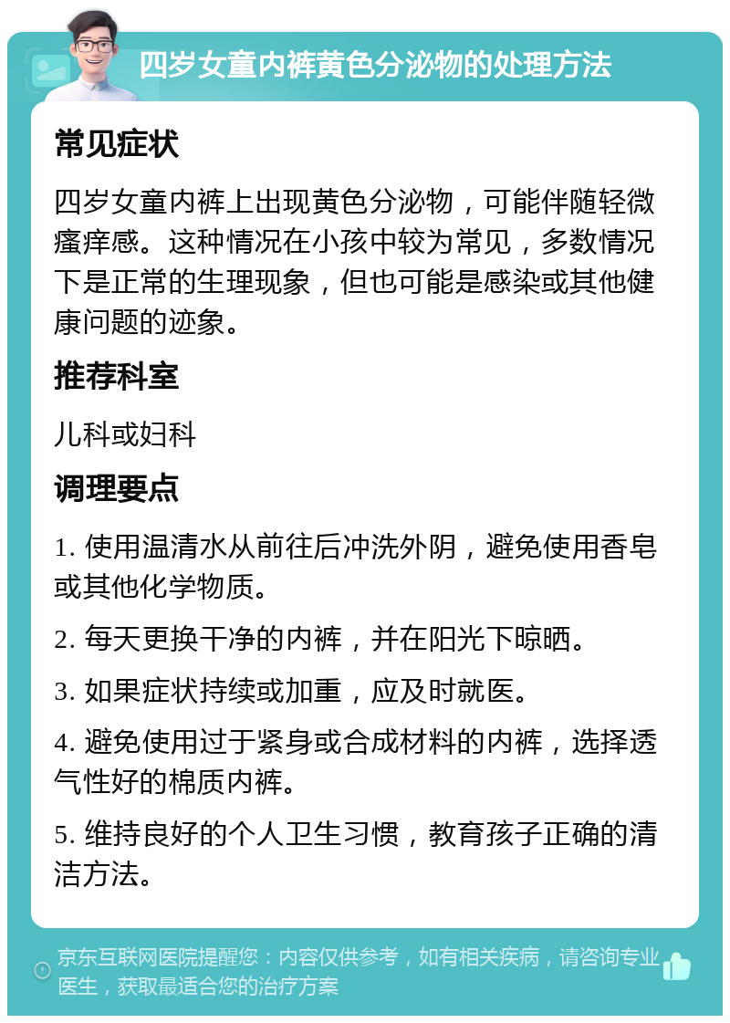 四岁女童内裤黄色分泌物的处理方法 常见症状 四岁女童内裤上出现黄色分泌物，可能伴随轻微瘙痒感。这种情况在小孩中较为常见，多数情况下是正常的生理现象，但也可能是感染或其他健康问题的迹象。 推荐科室 儿科或妇科 调理要点 1. 使用温清水从前往后冲洗外阴，避免使用香皂或其他化学物质。 2. 每天更换干净的内裤，并在阳光下晾晒。 3. 如果症状持续或加重，应及时就医。 4. 避免使用过于紧身或合成材料的内裤，选择透气性好的棉质内裤。 5. 维持良好的个人卫生习惯，教育孩子正确的清洁方法。