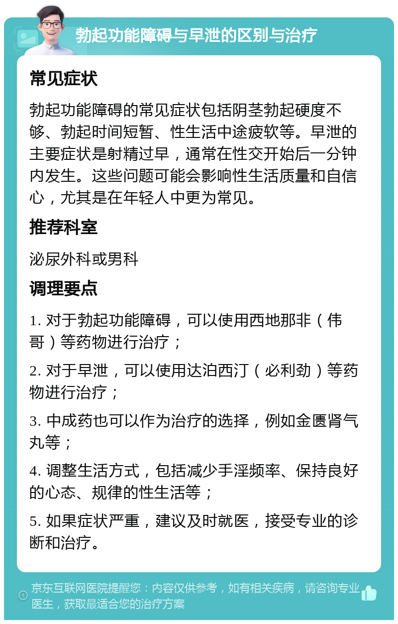 勃起功能障碍与早泄的区别与治疗 常见症状 勃起功能障碍的常见症状包括阴茎勃起硬度不够、勃起时间短暂、性生活中途疲软等。早泄的主要症状是射精过早，通常在性交开始后一分钟内发生。这些问题可能会影响性生活质量和自信心，尤其是在年轻人中更为常见。 推荐科室 泌尿外科或男科 调理要点 1. 对于勃起功能障碍，可以使用西地那非（伟哥）等药物进行治疗； 2. 对于早泄，可以使用达泊西汀（必利劲）等药物进行治疗； 3. 中成药也可以作为治疗的选择，例如金匮肾气丸等； 4. 调整生活方式，包括减少手淫频率、保持良好的心态、规律的性生活等； 5. 如果症状严重，建议及时就医，接受专业的诊断和治疗。