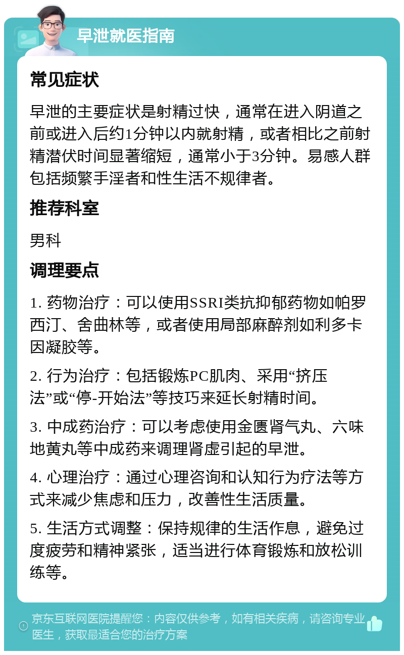 早泄就医指南 常见症状 早泄的主要症状是射精过快，通常在进入阴道之前或进入后约1分钟以内就射精，或者相比之前射精潜伏时间显著缩短，通常小于3分钟。易感人群包括频繁手淫者和性生活不规律者。 推荐科室 男科 调理要点 1. 药物治疗：可以使用SSRI类抗抑郁药物如帕罗西汀、舍曲林等，或者使用局部麻醉剂如利多卡因凝胶等。 2. 行为治疗：包括锻炼PC肌肉、采用“挤压法”或“停-开始法”等技巧来延长射精时间。 3. 中成药治疗：可以考虑使用金匮肾气丸、六味地黄丸等中成药来调理肾虚引起的早泄。 4. 心理治疗：通过心理咨询和认知行为疗法等方式来减少焦虑和压力，改善性生活质量。 5. 生活方式调整：保持规律的生活作息，避免过度疲劳和精神紧张，适当进行体育锻炼和放松训练等。