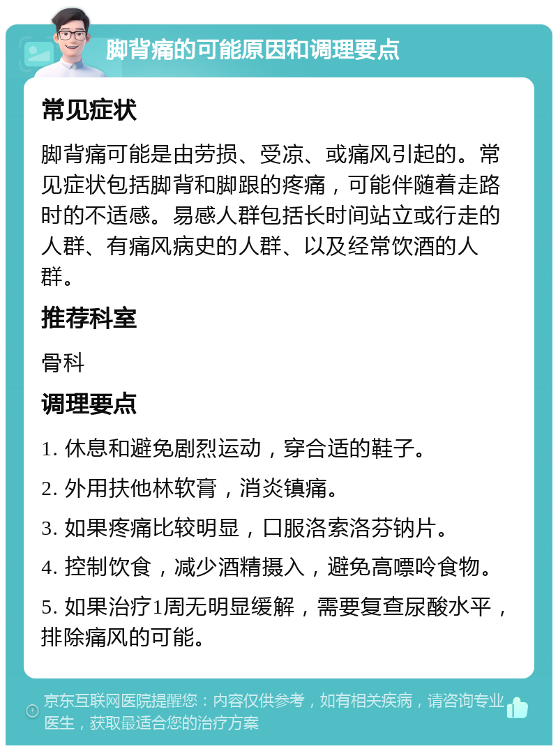 脚背痛的可能原因和调理要点 常见症状 脚背痛可能是由劳损、受凉、或痛风引起的。常见症状包括脚背和脚跟的疼痛，可能伴随着走路时的不适感。易感人群包括长时间站立或行走的人群、有痛风病史的人群、以及经常饮酒的人群。 推荐科室 骨科 调理要点 1. 休息和避免剧烈运动，穿合适的鞋子。 2. 外用扶他林软膏，消炎镇痛。 3. 如果疼痛比较明显，口服洛索洛芬钠片。 4. 控制饮食，减少酒精摄入，避免高嘌呤食物。 5. 如果治疗1周无明显缓解，需要复查尿酸水平，排除痛风的可能。