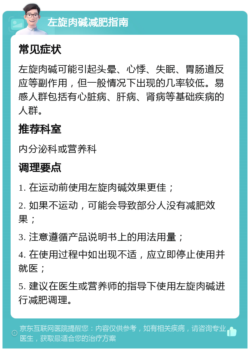 左旋肉碱减肥指南 常见症状 左旋肉碱可能引起头晕、心悸、失眠、胃肠道反应等副作用，但一般情况下出现的几率较低。易感人群包括有心脏病、肝病、肾病等基础疾病的人群。 推荐科室 内分泌科或营养科 调理要点 1. 在运动前使用左旋肉碱效果更佳； 2. 如果不运动，可能会导致部分人没有减肥效果； 3. 注意遵循产品说明书上的用法用量； 4. 在使用过程中如出现不适，应立即停止使用并就医； 5. 建议在医生或营养师的指导下使用左旋肉碱进行减肥调理。