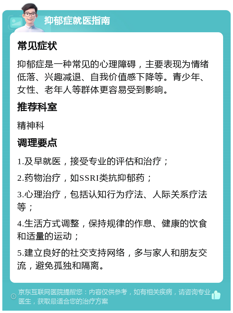 抑郁症就医指南 常见症状 抑郁症是一种常见的心理障碍，主要表现为情绪低落、兴趣减退、自我价值感下降等。青少年、女性、老年人等群体更容易受到影响。 推荐科室 精神科 调理要点 1.及早就医，接受专业的评估和治疗； 2.药物治疗，如SSRI类抗抑郁药； 3.心理治疗，包括认知行为疗法、人际关系疗法等； 4.生活方式调整，保持规律的作息、健康的饮食和适量的运动； 5.建立良好的社交支持网络，多与家人和朋友交流，避免孤独和隔离。