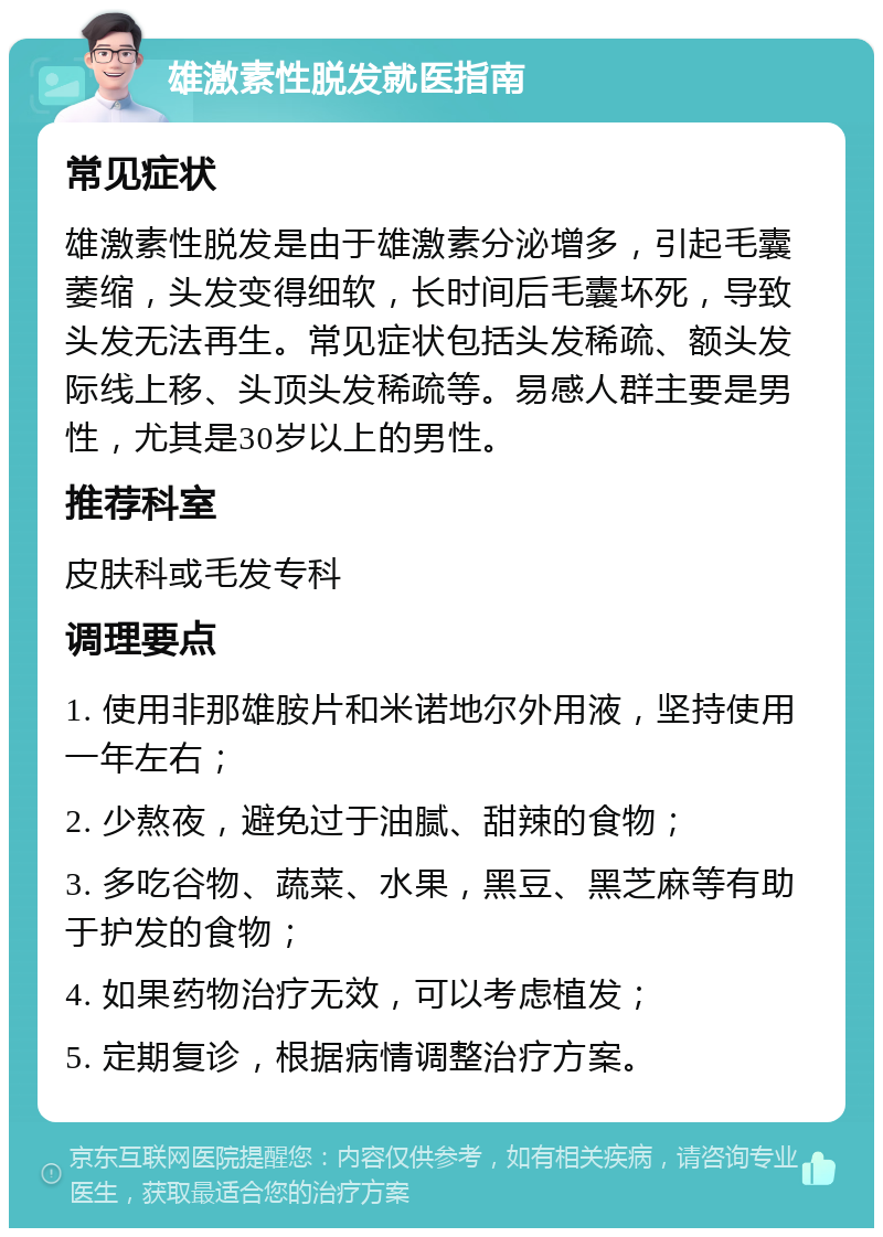 雄激素性脱发就医指南 常见症状 雄激素性脱发是由于雄激素分泌增多，引起毛囊萎缩，头发变得细软，长时间后毛囊坏死，导致头发无法再生。常见症状包括头发稀疏、额头发际线上移、头顶头发稀疏等。易感人群主要是男性，尤其是30岁以上的男性。 推荐科室 皮肤科或毛发专科 调理要点 1. 使用非那雄胺片和米诺地尔外用液，坚持使用一年左右； 2. 少熬夜，避免过于油腻、甜辣的食物； 3. 多吃谷物、蔬菜、水果，黑豆、黑芝麻等有助于护发的食物； 4. 如果药物治疗无效，可以考虑植发； 5. 定期复诊，根据病情调整治疗方案。