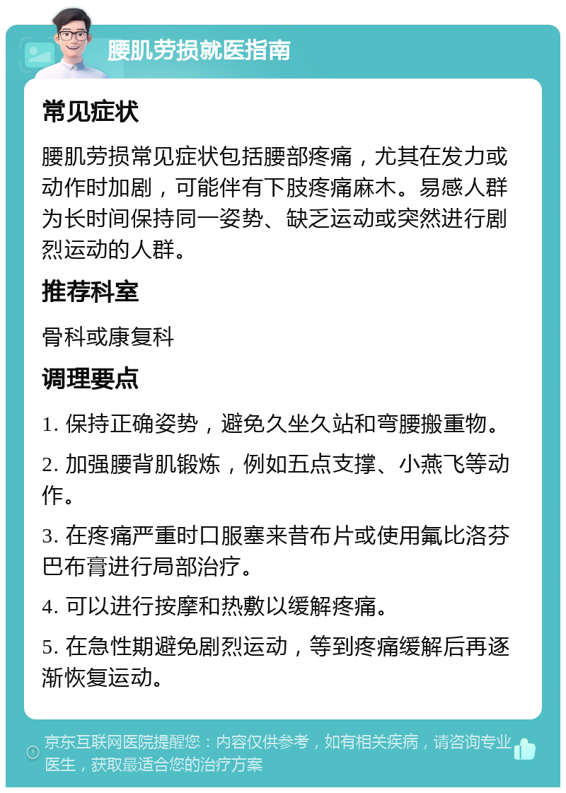 腰肌劳损就医指南 常见症状 腰肌劳损常见症状包括腰部疼痛，尤其在发力或动作时加剧，可能伴有下肢疼痛麻木。易感人群为长时间保持同一姿势、缺乏运动或突然进行剧烈运动的人群。 推荐科室 骨科或康复科 调理要点 1. 保持正确姿势，避免久坐久站和弯腰搬重物。 2. 加强腰背肌锻炼，例如五点支撑、小燕飞等动作。 3. 在疼痛严重时口服塞来昔布片或使用氟比洛芬巴布膏进行局部治疗。 4. 可以进行按摩和热敷以缓解疼痛。 5. 在急性期避免剧烈运动，等到疼痛缓解后再逐渐恢复运动。