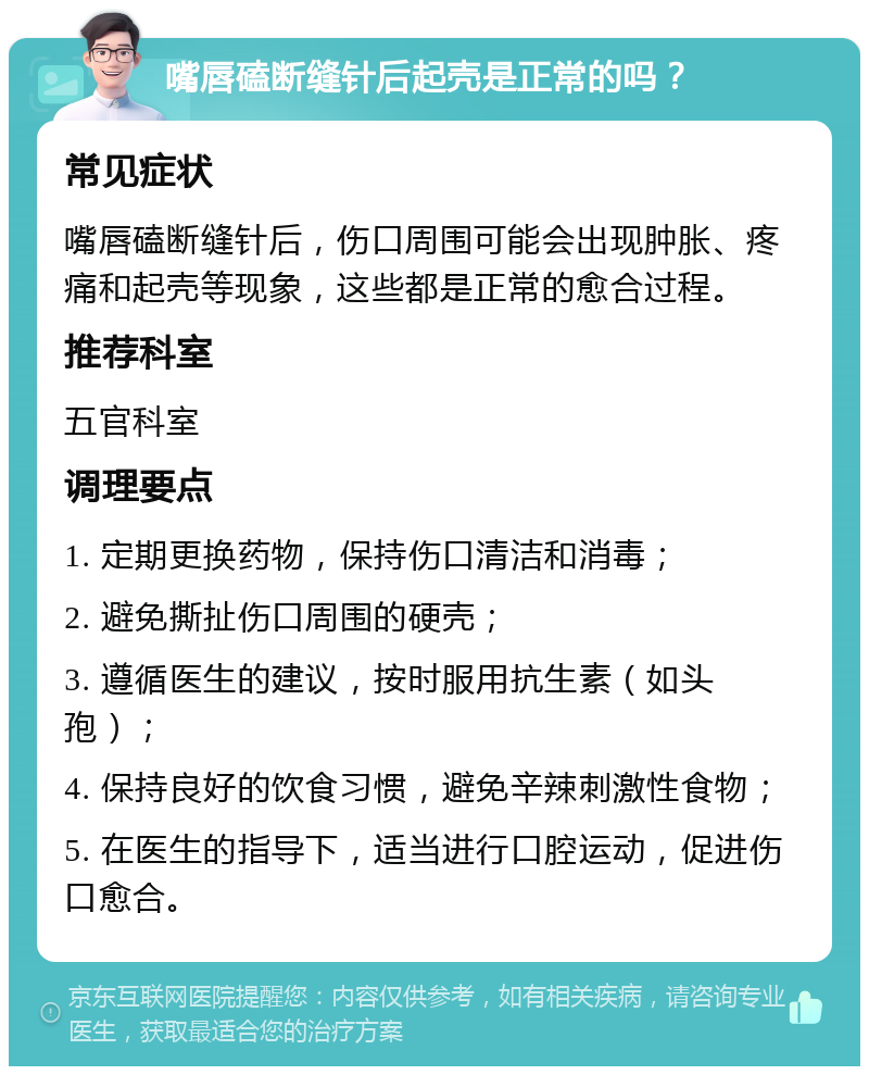 嘴唇磕断缝针后起壳是正常的吗？ 常见症状 嘴唇磕断缝针后，伤口周围可能会出现肿胀、疼痛和起壳等现象，这些都是正常的愈合过程。 推荐科室 五官科室 调理要点 1. 定期更换药物，保持伤口清洁和消毒； 2. 避免撕扯伤口周围的硬壳； 3. 遵循医生的建议，按时服用抗生素（如头孢）； 4. 保持良好的饮食习惯，避免辛辣刺激性食物； 5. 在医生的指导下，适当进行口腔运动，促进伤口愈合。