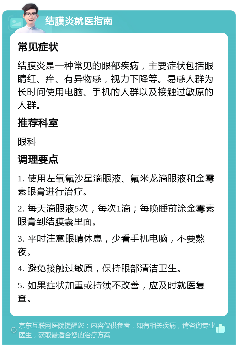 结膜炎就医指南 常见症状 结膜炎是一种常见的眼部疾病，主要症状包括眼睛红、痒、有异物感，视力下降等。易感人群为长时间使用电脑、手机的人群以及接触过敏原的人群。 推荐科室 眼科 调理要点 1. 使用左氧氟沙星滴眼液、氟米龙滴眼液和金霉素眼膏进行治疗。 2. 每天滴眼液5次，每次1滴；每晚睡前涂金霉素眼膏到结膜囊里面。 3. 平时注意眼睛休息，少看手机电脑，不要熬夜。 4. 避免接触过敏原，保持眼部清洁卫生。 5. 如果症状加重或持续不改善，应及时就医复查。