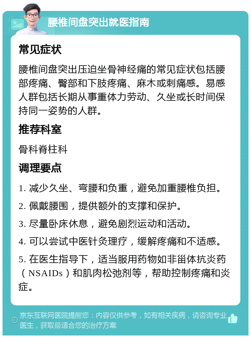 腰椎间盘突出就医指南 常见症状 腰椎间盘突出压迫坐骨神经痛的常见症状包括腰部疼痛、臀部和下肢疼痛、麻木或刺痛感。易感人群包括长期从事重体力劳动、久坐或长时间保持同一姿势的人群。 推荐科室 骨科脊柱科 调理要点 1. 减少久坐、弯腰和负重，避免加重腰椎负担。 2. 佩戴腰围，提供额外的支撑和保护。 3. 尽量卧床休息，避免剧烈运动和活动。 4. 可以尝试中医针灸理疗，缓解疼痛和不适感。 5. 在医生指导下，适当服用药物如非甾体抗炎药（NSAIDs）和肌肉松弛剂等，帮助控制疼痛和炎症。