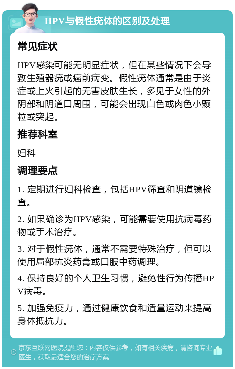 HPV与假性疣体的区别及处理 常见症状 HPV感染可能无明显症状，但在某些情况下会导致生殖器疣或癌前病变。假性疣体通常是由于炎症或上火引起的无害皮肤生长，多见于女性的外阴部和阴道口周围，可能会出现白色或肉色小颗粒或突起。 推荐科室 妇科 调理要点 1. 定期进行妇科检查，包括HPV筛查和阴道镜检查。 2. 如果确诊为HPV感染，可能需要使用抗病毒药物或手术治疗。 3. 对于假性疣体，通常不需要特殊治疗，但可以使用局部抗炎药膏或口服中药调理。 4. 保持良好的个人卫生习惯，避免性行为传播HPV病毒。 5. 加强免疫力，通过健康饮食和适量运动来提高身体抵抗力。