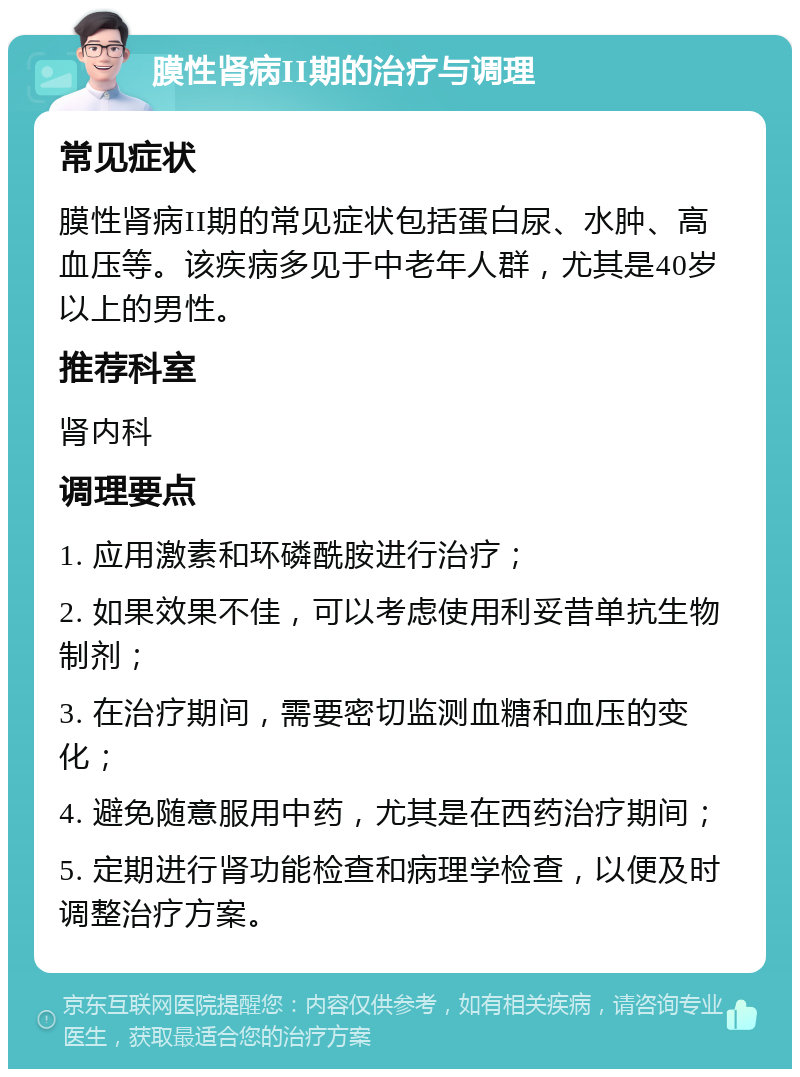 膜性肾病II期的治疗与调理 常见症状 膜性肾病II期的常见症状包括蛋白尿、水肿、高血压等。该疾病多见于中老年人群，尤其是40岁以上的男性。 推荐科室 肾内科 调理要点 1. 应用激素和环磷酰胺进行治疗； 2. 如果效果不佳，可以考虑使用利妥昔单抗生物制剂； 3. 在治疗期间，需要密切监测血糖和血压的变化； 4. 避免随意服用中药，尤其是在西药治疗期间； 5. 定期进行肾功能检查和病理学检查，以便及时调整治疗方案。