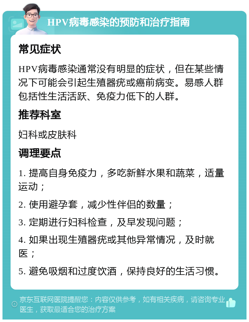 HPV病毒感染的预防和治疗指南 常见症状 HPV病毒感染通常没有明显的症状，但在某些情况下可能会引起生殖器疣或癌前病变。易感人群包括性生活活跃、免疫力低下的人群。 推荐科室 妇科或皮肤科 调理要点 1. 提高自身免疫力，多吃新鲜水果和蔬菜，适量运动； 2. 使用避孕套，减少性伴侣的数量； 3. 定期进行妇科检查，及早发现问题； 4. 如果出现生殖器疣或其他异常情况，及时就医； 5. 避免吸烟和过度饮酒，保持良好的生活习惯。