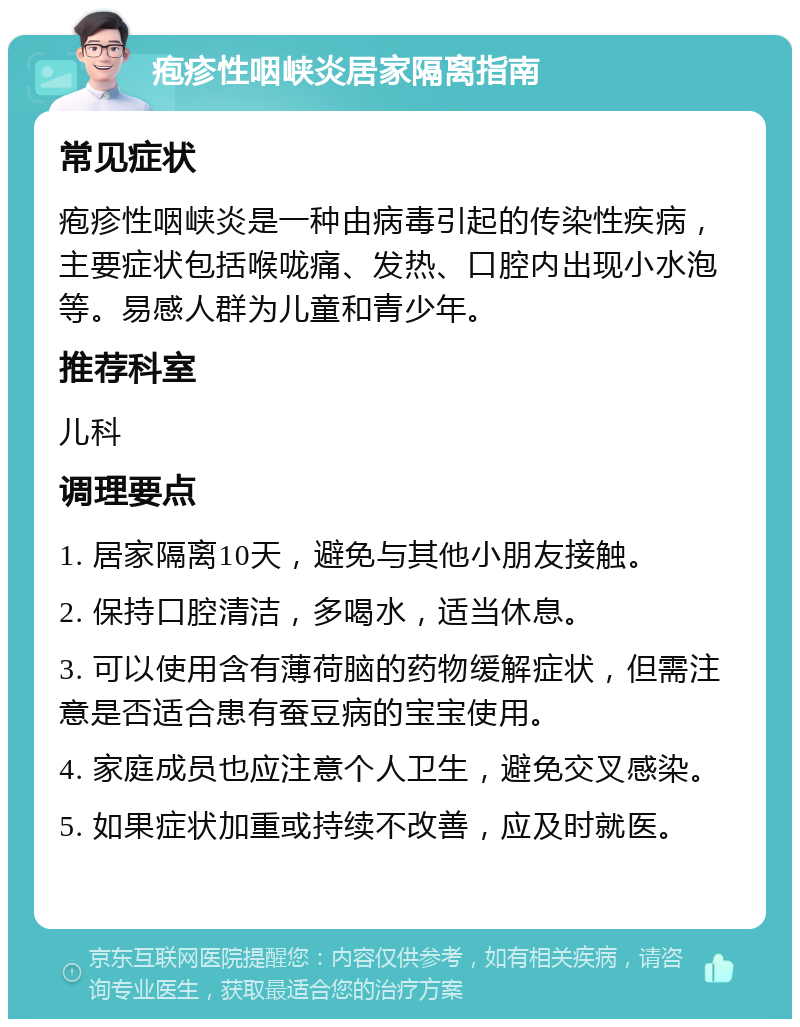 疱疹性咽峡炎居家隔离指南 常见症状 疱疹性咽峡炎是一种由病毒引起的传染性疾病，主要症状包括喉咙痛、发热、口腔内出现小水泡等。易感人群为儿童和青少年。 推荐科室 儿科 调理要点 1. 居家隔离10天，避免与其他小朋友接触。 2. 保持口腔清洁，多喝水，适当休息。 3. 可以使用含有薄荷脑的药物缓解症状，但需注意是否适合患有蚕豆病的宝宝使用。 4. 家庭成员也应注意个人卫生，避免交叉感染。 5. 如果症状加重或持续不改善，应及时就医。