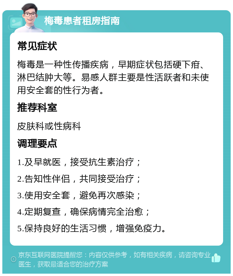 梅毒患者租房指南 常见症状 梅毒是一种性传播疾病，早期症状包括硬下疳、淋巴结肿大等。易感人群主要是性活跃者和未使用安全套的性行为者。 推荐科室 皮肤科或性病科 调理要点 1.及早就医，接受抗生素治疗； 2.告知性伴侣，共同接受治疗； 3.使用安全套，避免再次感染； 4.定期复查，确保病情完全治愈； 5.保持良好的生活习惯，增强免疫力。