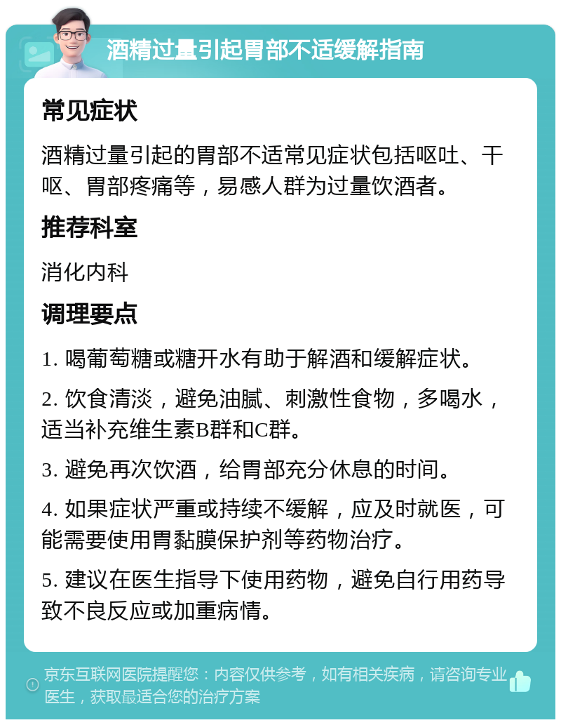 酒精过量引起胃部不适缓解指南 常见症状 酒精过量引起的胃部不适常见症状包括呕吐、干呕、胃部疼痛等，易感人群为过量饮酒者。 推荐科室 消化内科 调理要点 1. 喝葡萄糖或糖开水有助于解酒和缓解症状。 2. 饮食清淡，避免油腻、刺激性食物，多喝水，适当补充维生素B群和C群。 3. 避免再次饮酒，给胃部充分休息的时间。 4. 如果症状严重或持续不缓解，应及时就医，可能需要使用胃黏膜保护剂等药物治疗。 5. 建议在医生指导下使用药物，避免自行用药导致不良反应或加重病情。