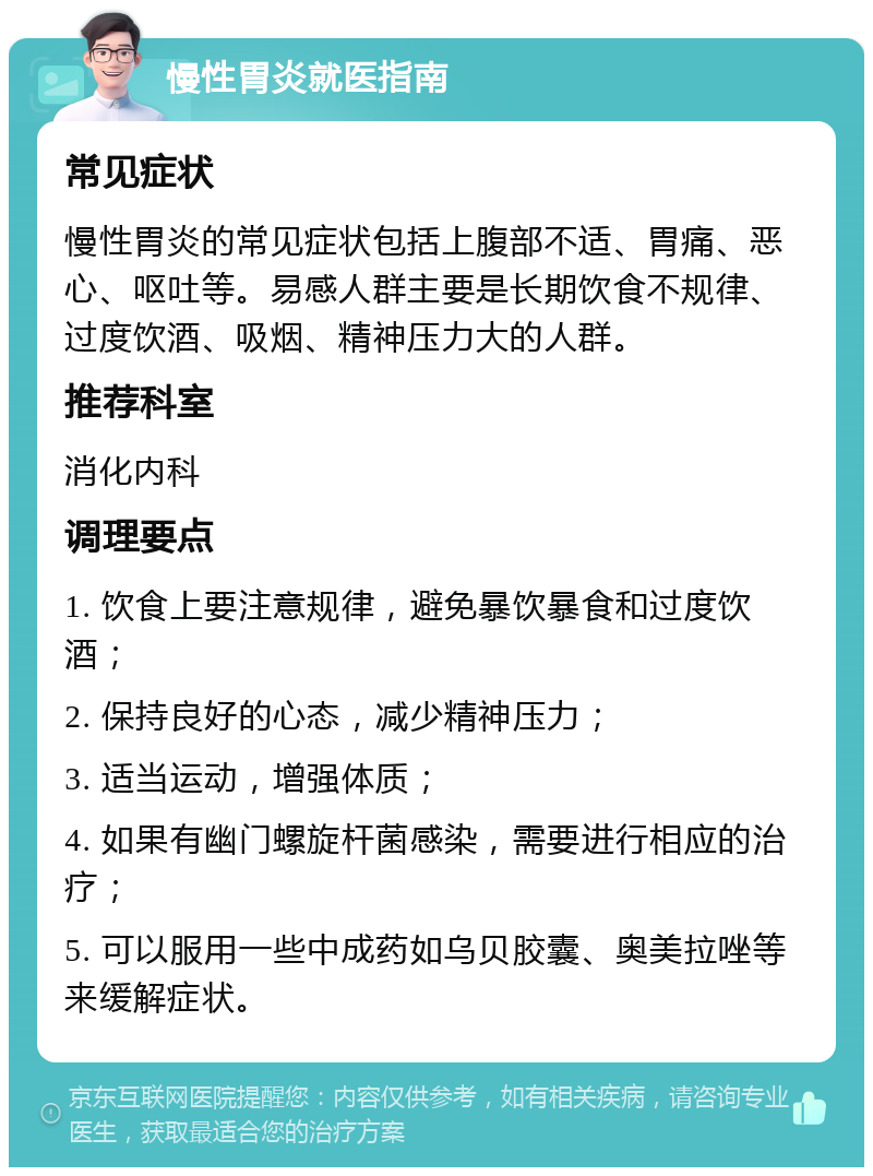 慢性胃炎就医指南 常见症状 慢性胃炎的常见症状包括上腹部不适、胃痛、恶心、呕吐等。易感人群主要是长期饮食不规律、过度饮酒、吸烟、精神压力大的人群。 推荐科室 消化内科 调理要点 1. 饮食上要注意规律，避免暴饮暴食和过度饮酒； 2. 保持良好的心态，减少精神压力； 3. 适当运动，增强体质； 4. 如果有幽门螺旋杆菌感染，需要进行相应的治疗； 5. 可以服用一些中成药如乌贝胶囊、奥美拉唑等来缓解症状。