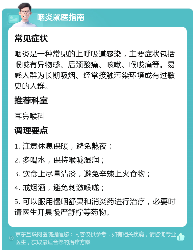 咽炎就医指南 常见症状 咽炎是一种常见的上呼吸道感染，主要症状包括喉咙有异物感、后颈酸痛、咳嗽、喉咙痛等。易感人群为长期吸烟、经常接触污染环境或有过敏史的人群。 推荐科室 耳鼻喉科 调理要点 1. 注意休息保暖，避免熬夜； 2. 多喝水，保持喉咙湿润； 3. 饮食上尽量清淡，避免辛辣上火食物； 4. 戒烟酒，避免刺激喉咙； 5. 可以服用慢咽舒灵和消炎药进行治疗，必要时请医生开具慢严舒柠等药物。