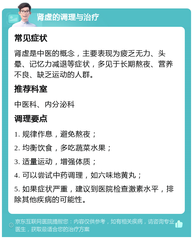 肾虚的调理与治疗 常见症状 肾虚是中医的概念，主要表现为疲乏无力、头晕、记忆力减退等症状，多见于长期熬夜、营养不良、缺乏运动的人群。 推荐科室 中医科、内分泌科 调理要点 1. 规律作息，避免熬夜； 2. 均衡饮食，多吃蔬菜水果； 3. 适量运动，增强体质； 4. 可以尝试中药调理，如六味地黄丸； 5. 如果症状严重，建议到医院检查激素水平，排除其他疾病的可能性。