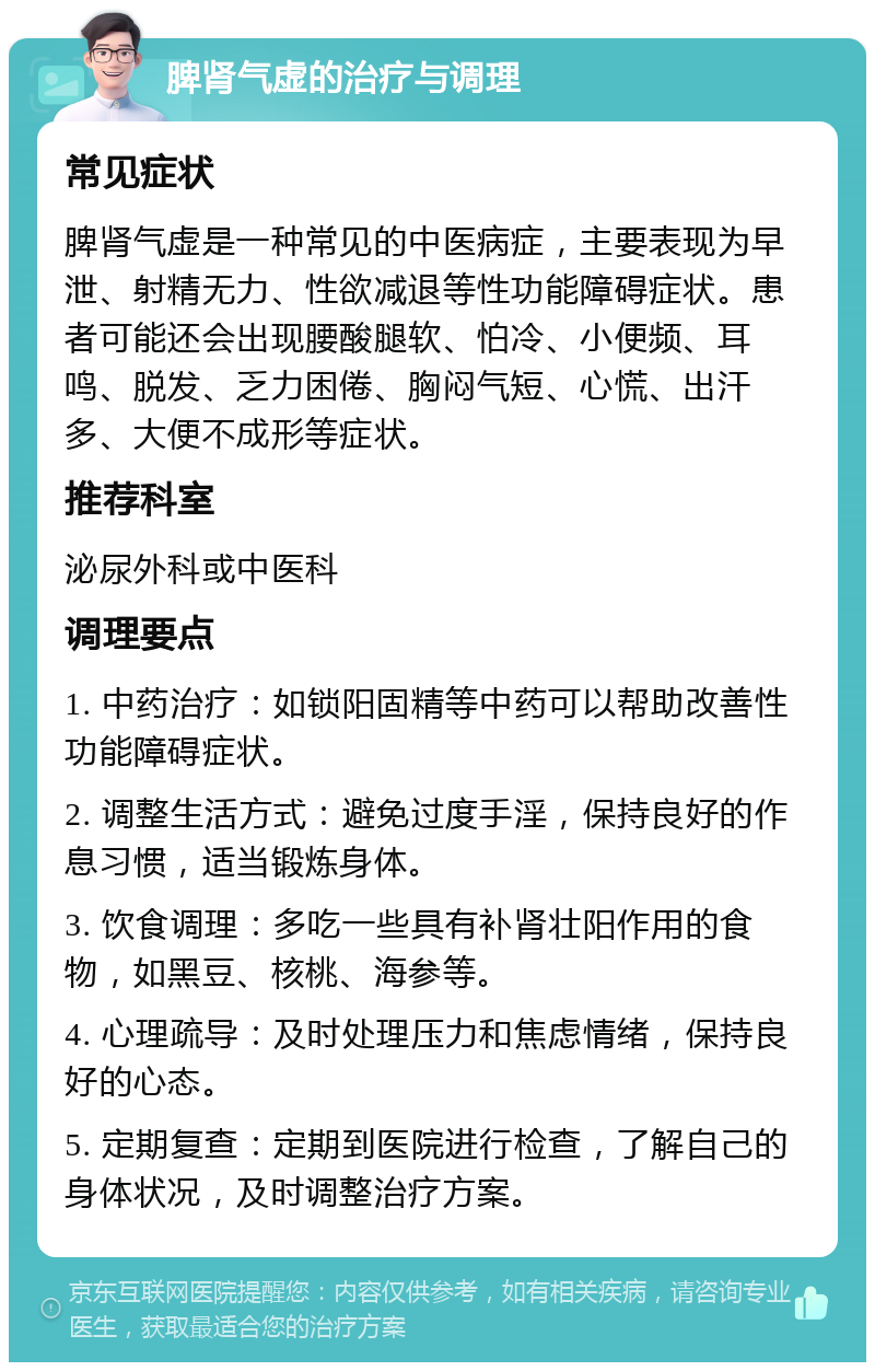 脾肾气虚的治疗与调理 常见症状 脾肾气虚是一种常见的中医病症，主要表现为早泄、射精无力、性欲减退等性功能障碍症状。患者可能还会出现腰酸腿软、怕冷、小便频、耳鸣、脱发、乏力困倦、胸闷气短、心慌、出汗多、大便不成形等症状。 推荐科室 泌尿外科或中医科 调理要点 1. 中药治疗：如锁阳固精等中药可以帮助改善性功能障碍症状。 2. 调整生活方式：避免过度手淫，保持良好的作息习惯，适当锻炼身体。 3. 饮食调理：多吃一些具有补肾壮阳作用的食物，如黑豆、核桃、海参等。 4. 心理疏导：及时处理压力和焦虑情绪，保持良好的心态。 5. 定期复查：定期到医院进行检查，了解自己的身体状况，及时调整治疗方案。