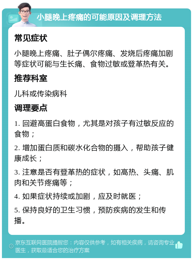 小腿晚上疼痛的可能原因及调理方法 常见症状 小腿晚上疼痛、肚子偶尔疼痛、发烧后疼痛加剧等症状可能与生长痛、食物过敏或登革热有关。 推荐科室 儿科或传染病科 调理要点 1. 回避高蛋白食物，尤其是对孩子有过敏反应的食物； 2. 增加蛋白质和碳水化合物的摄入，帮助孩子健康成长； 3. 注意是否有登革热的症状，如高热、头痛、肌肉和关节疼痛等； 4. 如果症状持续或加剧，应及时就医； 5. 保持良好的卫生习惯，预防疾病的发生和传播。