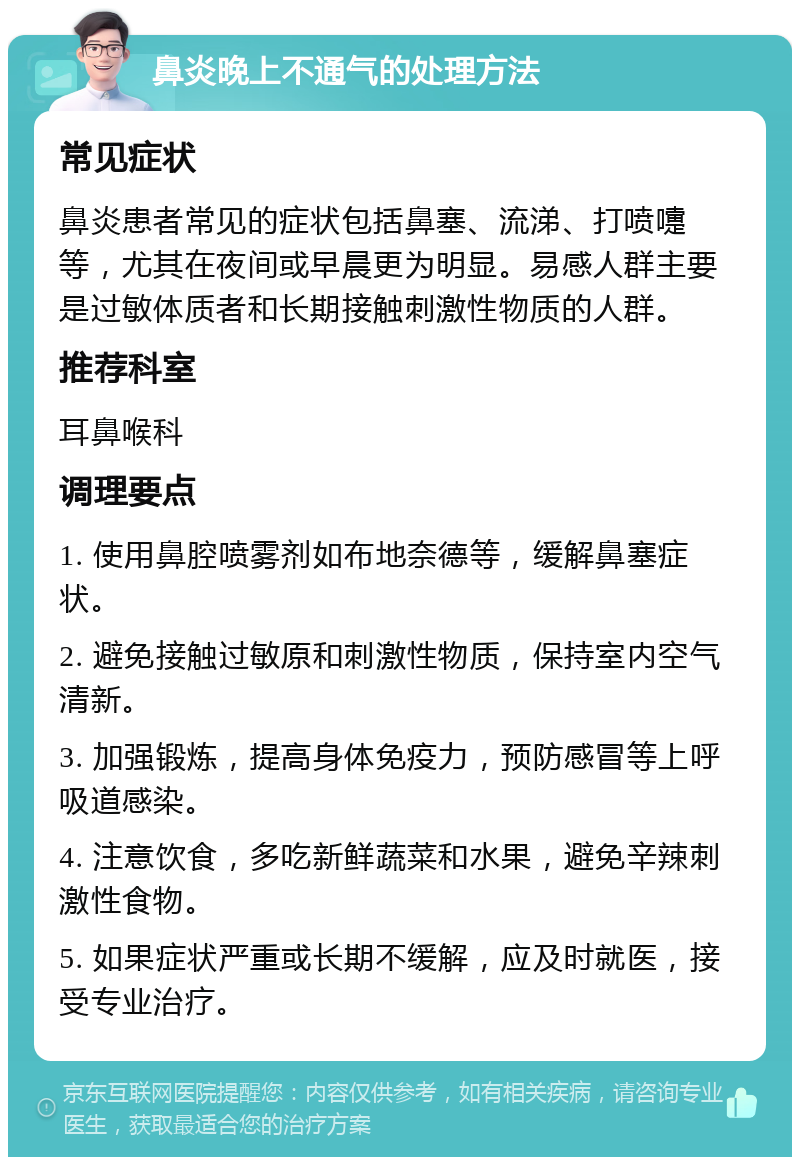 鼻炎晚上不通气的处理方法 常见症状 鼻炎患者常见的症状包括鼻塞、流涕、打喷嚏等，尤其在夜间或早晨更为明显。易感人群主要是过敏体质者和长期接触刺激性物质的人群。 推荐科室 耳鼻喉科 调理要点 1. 使用鼻腔喷雾剂如布地奈德等，缓解鼻塞症状。 2. 避免接触过敏原和刺激性物质，保持室内空气清新。 3. 加强锻炼，提高身体免疫力，预防感冒等上呼吸道感染。 4. 注意饮食，多吃新鲜蔬菜和水果，避免辛辣刺激性食物。 5. 如果症状严重或长期不缓解，应及时就医，接受专业治疗。