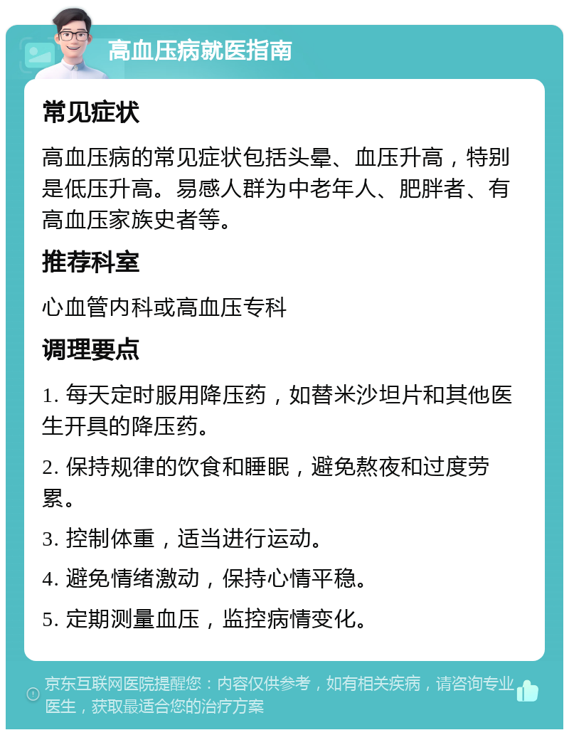 高血压病就医指南 常见症状 高血压病的常见症状包括头晕、血压升高，特别是低压升高。易感人群为中老年人、肥胖者、有高血压家族史者等。 推荐科室 心血管内科或高血压专科 调理要点 1. 每天定时服用降压药，如替米沙坦片和其他医生开具的降压药。 2. 保持规律的饮食和睡眠，避免熬夜和过度劳累。 3. 控制体重，适当进行运动。 4. 避免情绪激动，保持心情平稳。 5. 定期测量血压，监控病情变化。