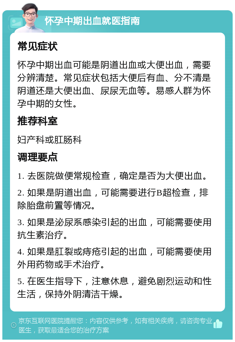 怀孕中期出血就医指南 常见症状 怀孕中期出血可能是阴道出血或大便出血，需要分辨清楚。常见症状包括大便后有血、分不清是阴道还是大便出血、尿尿无血等。易感人群为怀孕中期的女性。 推荐科室 妇产科或肛肠科 调理要点 1. 去医院做便常规检查，确定是否为大便出血。 2. 如果是阴道出血，可能需要进行B超检查，排除胎盘前置等情况。 3. 如果是泌尿系感染引起的出血，可能需要使用抗生素治疗。 4. 如果是肛裂或痔疮引起的出血，可能需要使用外用药物或手术治疗。 5. 在医生指导下，注意休息，避免剧烈运动和性生活，保持外阴清洁干燥。