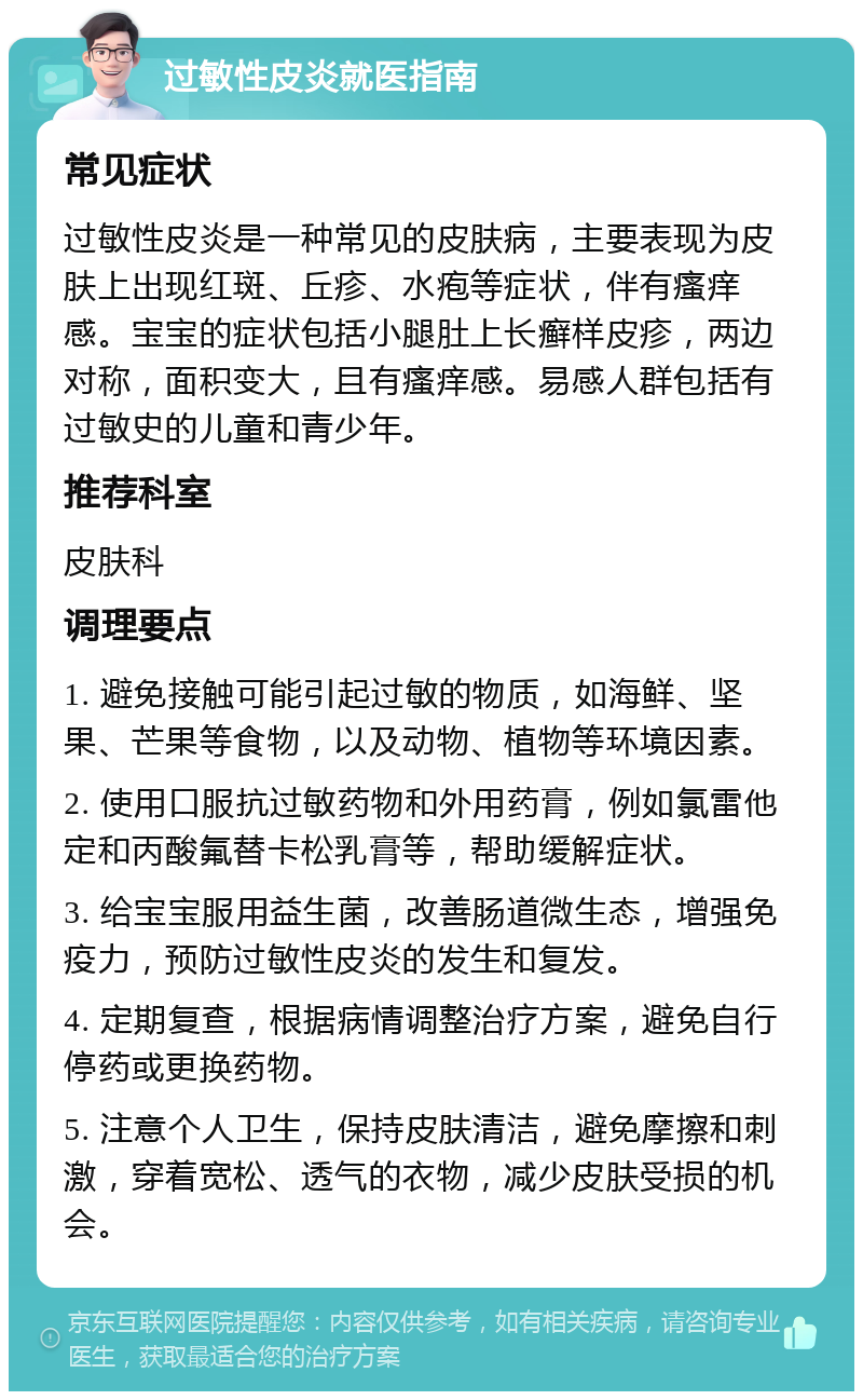 过敏性皮炎就医指南 常见症状 过敏性皮炎是一种常见的皮肤病，主要表现为皮肤上出现红斑、丘疹、水疱等症状，伴有瘙痒感。宝宝的症状包括小腿肚上长癣样皮疹，两边对称，面积变大，且有瘙痒感。易感人群包括有过敏史的儿童和青少年。 推荐科室 皮肤科 调理要点 1. 避免接触可能引起过敏的物质，如海鲜、坚果、芒果等食物，以及动物、植物等环境因素。 2. 使用口服抗过敏药物和外用药膏，例如氯雷他定和丙酸氟替卡松乳膏等，帮助缓解症状。 3. 给宝宝服用益生菌，改善肠道微生态，增强免疫力，预防过敏性皮炎的发生和复发。 4. 定期复查，根据病情调整治疗方案，避免自行停药或更换药物。 5. 注意个人卫生，保持皮肤清洁，避免摩擦和刺激，穿着宽松、透气的衣物，减少皮肤受损的机会。