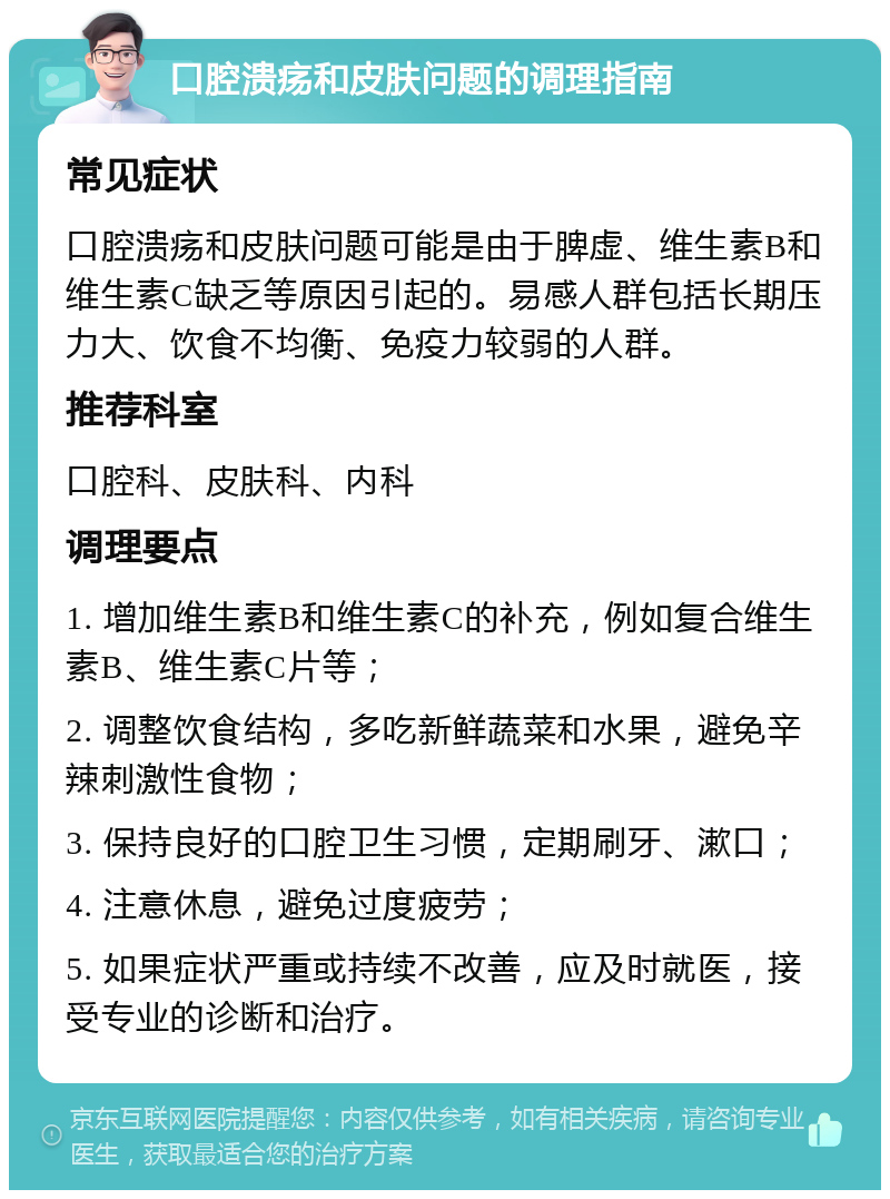 口腔溃疡和皮肤问题的调理指南 常见症状 口腔溃疡和皮肤问题可能是由于脾虚、维生素B和维生素C缺乏等原因引起的。易感人群包括长期压力大、饮食不均衡、免疫力较弱的人群。 推荐科室 口腔科、皮肤科、内科 调理要点 1. 增加维生素B和维生素C的补充，例如复合维生素B、维生素C片等； 2. 调整饮食结构，多吃新鲜蔬菜和水果，避免辛辣刺激性食物； 3. 保持良好的口腔卫生习惯，定期刷牙、漱口； 4. 注意休息，避免过度疲劳； 5. 如果症状严重或持续不改善，应及时就医，接受专业的诊断和治疗。