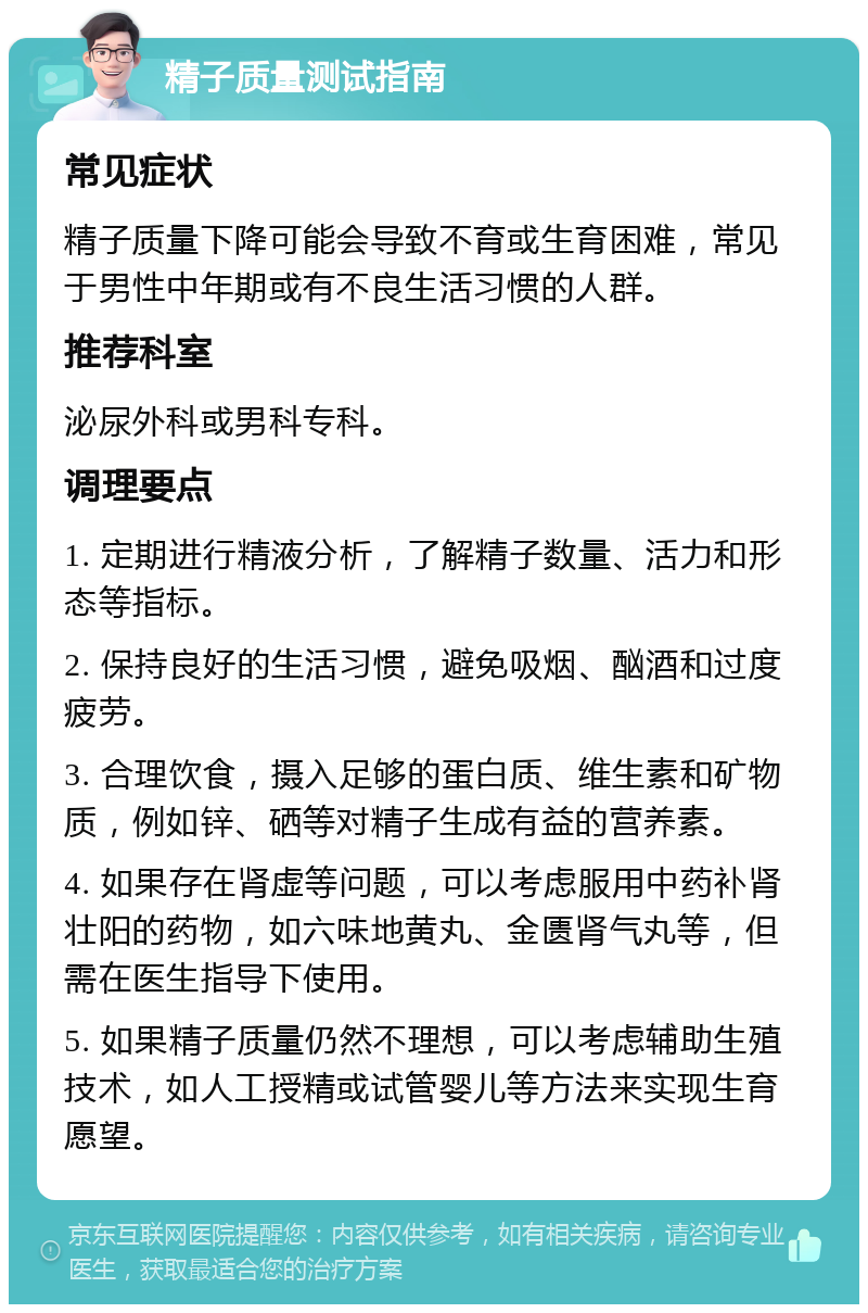 精子质量测试指南 常见症状 精子质量下降可能会导致不育或生育困难，常见于男性中年期或有不良生活习惯的人群。 推荐科室 泌尿外科或男科专科。 调理要点 1. 定期进行精液分析，了解精子数量、活力和形态等指标。 2. 保持良好的生活习惯，避免吸烟、酗酒和过度疲劳。 3. 合理饮食，摄入足够的蛋白质、维生素和矿物质，例如锌、硒等对精子生成有益的营养素。 4. 如果存在肾虚等问题，可以考虑服用中药补肾壮阳的药物，如六味地黄丸、金匮肾气丸等，但需在医生指导下使用。 5. 如果精子质量仍然不理想，可以考虑辅助生殖技术，如人工授精或试管婴儿等方法来实现生育愿望。