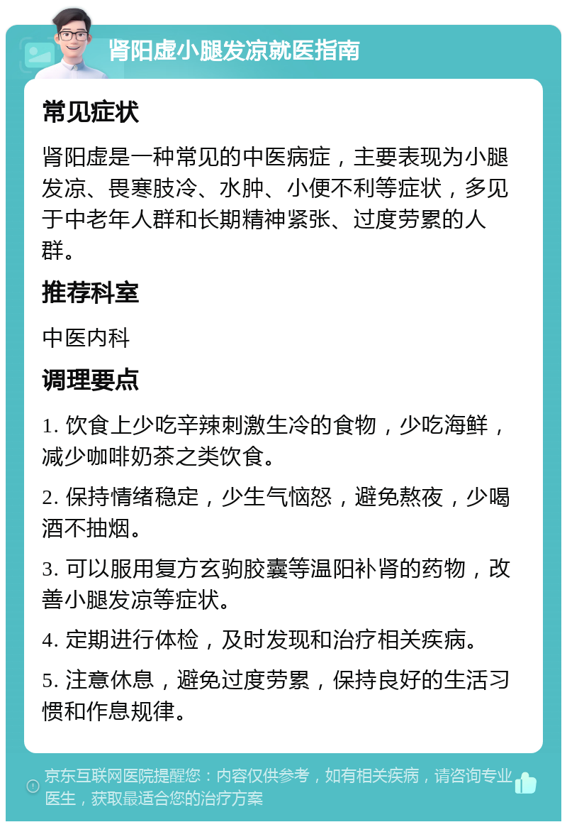 肾阳虚小腿发凉就医指南 常见症状 肾阳虚是一种常见的中医病症，主要表现为小腿发凉、畏寒肢冷、水肿、小便不利等症状，多见于中老年人群和长期精神紧张、过度劳累的人群。 推荐科室 中医内科 调理要点 1. 饮食上少吃辛辣刺激生冷的食物，少吃海鲜，减少咖啡奶茶之类饮食。 2. 保持情绪稳定，少生气恼怒，避免熬夜，少喝酒不抽烟。 3. 可以服用复方玄驹胶囊等温阳补肾的药物，改善小腿发凉等症状。 4. 定期进行体检，及时发现和治疗相关疾病。 5. 注意休息，避免过度劳累，保持良好的生活习惯和作息规律。