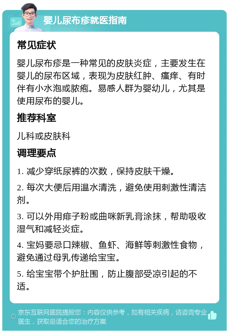 婴儿尿布疹就医指南 常见症状 婴儿尿布疹是一种常见的皮肤炎症，主要发生在婴儿的尿布区域，表现为皮肤红肿、瘙痒、有时伴有小水泡或脓疱。易感人群为婴幼儿，尤其是使用尿布的婴儿。 推荐科室 儿科或皮肤科 调理要点 1. 减少穿纸尿裤的次数，保持皮肤干燥。 2. 每次大便后用温水清洗，避免使用刺激性清洁剂。 3. 可以外用痱子粉或曲咪新乳膏涂抹，帮助吸收湿气和减轻炎症。 4. 宝妈要忌口辣椒、鱼虾、海鲜等刺激性食物，避免通过母乳传递给宝宝。 5. 给宝宝带个护肚围，防止腹部受凉引起的不适。