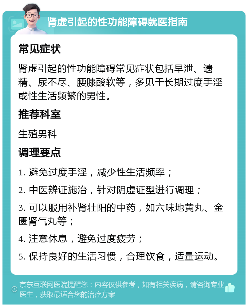 肾虚引起的性功能障碍就医指南 常见症状 肾虚引起的性功能障碍常见症状包括早泄、遗精、尿不尽、腰膝酸软等，多见于长期过度手淫或性生活频繁的男性。 推荐科室 生殖男科 调理要点 1. 避免过度手淫，减少性生活频率； 2. 中医辨证施治，针对阴虚证型进行调理； 3. 可以服用补肾壮阳的中药，如六味地黄丸、金匮肾气丸等； 4. 注意休息，避免过度疲劳； 5. 保持良好的生活习惯，合理饮食，适量运动。