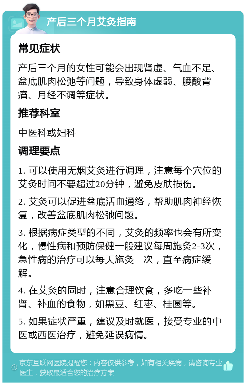 产后三个月艾灸指南 常见症状 产后三个月的女性可能会出现肾虚、气血不足、盆底肌肉松弛等问题，导致身体虚弱、腰酸背痛、月经不调等症状。 推荐科室 中医科或妇科 调理要点 1. 可以使用无烟艾灸进行调理，注意每个穴位的艾灸时间不要超过20分钟，避免皮肤损伤。 2. 艾灸可以促进盆底活血通络，帮助肌肉神经恢复，改善盆底肌肉松弛问题。 3. 根据病症类型的不同，艾灸的频率也会有所变化，慢性病和预防保健一般建议每周施灸2-3次，急性病的治疗可以每天施灸一次，直至病症缓解。 4. 在艾灸的同时，注意合理饮食，多吃一些补肾、补血的食物，如黑豆、红枣、桂圆等。 5. 如果症状严重，建议及时就医，接受专业的中医或西医治疗，避免延误病情。