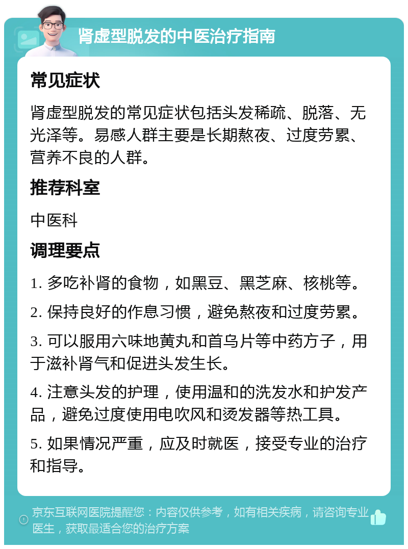 肾虚型脱发的中医治疗指南 常见症状 肾虚型脱发的常见症状包括头发稀疏、脱落、无光泽等。易感人群主要是长期熬夜、过度劳累、营养不良的人群。 推荐科室 中医科 调理要点 1. 多吃补肾的食物，如黑豆、黑芝麻、核桃等。 2. 保持良好的作息习惯，避免熬夜和过度劳累。 3. 可以服用六味地黄丸和首乌片等中药方子，用于滋补肾气和促进头发生长。 4. 注意头发的护理，使用温和的洗发水和护发产品，避免过度使用电吹风和烫发器等热工具。 5. 如果情况严重，应及时就医，接受专业的治疗和指导。