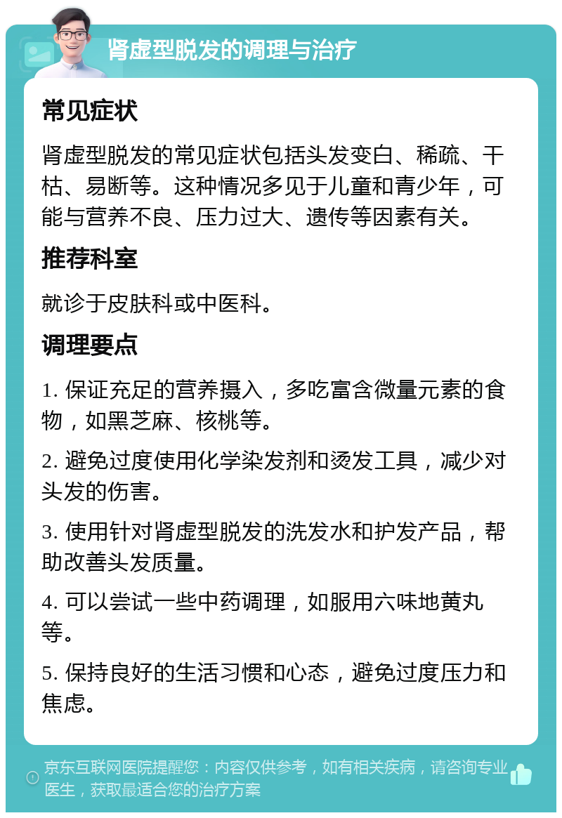 肾虚型脱发的调理与治疗 常见症状 肾虚型脱发的常见症状包括头发变白、稀疏、干枯、易断等。这种情况多见于儿童和青少年，可能与营养不良、压力过大、遗传等因素有关。 推荐科室 就诊于皮肤科或中医科。 调理要点 1. 保证充足的营养摄入，多吃富含微量元素的食物，如黑芝麻、核桃等。 2. 避免过度使用化学染发剂和烫发工具，减少对头发的伤害。 3. 使用针对肾虚型脱发的洗发水和护发产品，帮助改善头发质量。 4. 可以尝试一些中药调理，如服用六味地黄丸等。 5. 保持良好的生活习惯和心态，避免过度压力和焦虑。