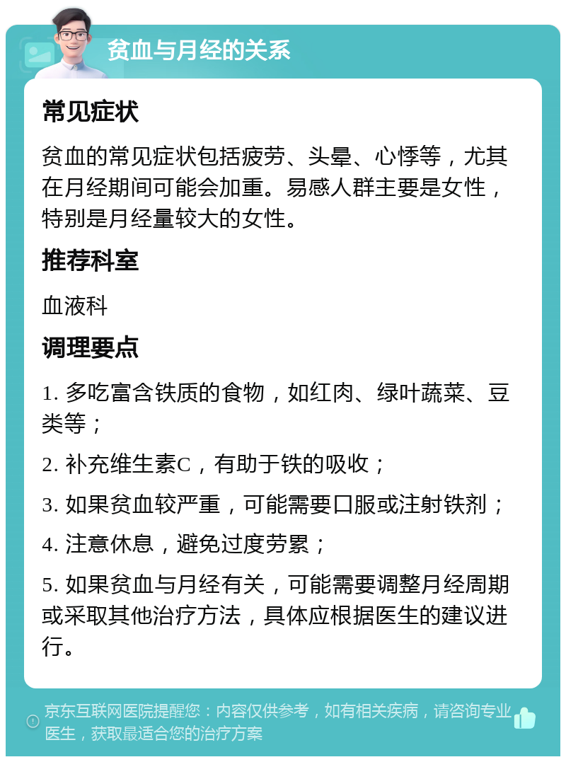 贫血与月经的关系 常见症状 贫血的常见症状包括疲劳、头晕、心悸等，尤其在月经期间可能会加重。易感人群主要是女性，特别是月经量较大的女性。 推荐科室 血液科 调理要点 1. 多吃富含铁质的食物，如红肉、绿叶蔬菜、豆类等； 2. 补充维生素C，有助于铁的吸收； 3. 如果贫血较严重，可能需要口服或注射铁剂； 4. 注意休息，避免过度劳累； 5. 如果贫血与月经有关，可能需要调整月经周期或采取其他治疗方法，具体应根据医生的建议进行。