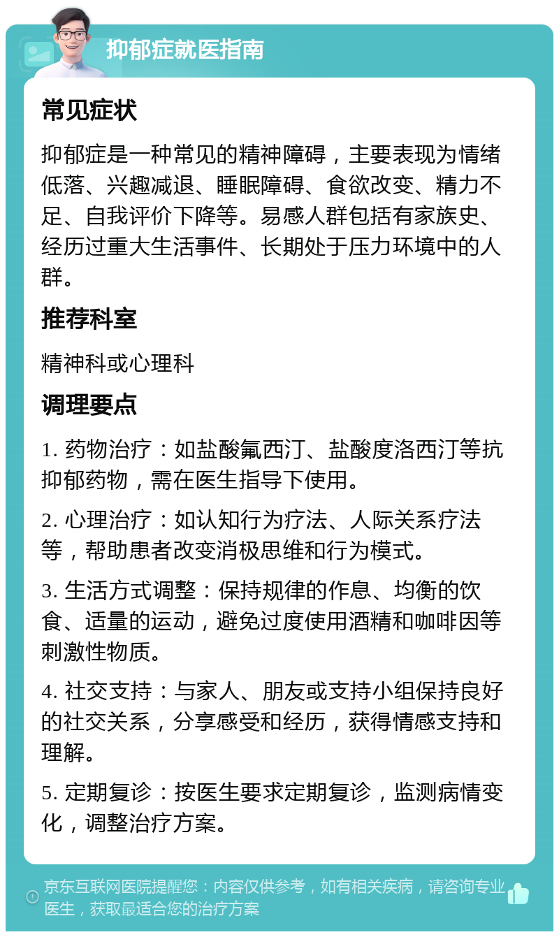 抑郁症就医指南 常见症状 抑郁症是一种常见的精神障碍，主要表现为情绪低落、兴趣减退、睡眠障碍、食欲改变、精力不足、自我评价下降等。易感人群包括有家族史、经历过重大生活事件、长期处于压力环境中的人群。 推荐科室 精神科或心理科 调理要点 1. 药物治疗：如盐酸氟西汀、盐酸度洛西汀等抗抑郁药物，需在医生指导下使用。 2. 心理治疗：如认知行为疗法、人际关系疗法等，帮助患者改变消极思维和行为模式。 3. 生活方式调整：保持规律的作息、均衡的饮食、适量的运动，避免过度使用酒精和咖啡因等刺激性物质。 4. 社交支持：与家人、朋友或支持小组保持良好的社交关系，分享感受和经历，获得情感支持和理解。 5. 定期复诊：按医生要求定期复诊，监测病情变化，调整治疗方案。