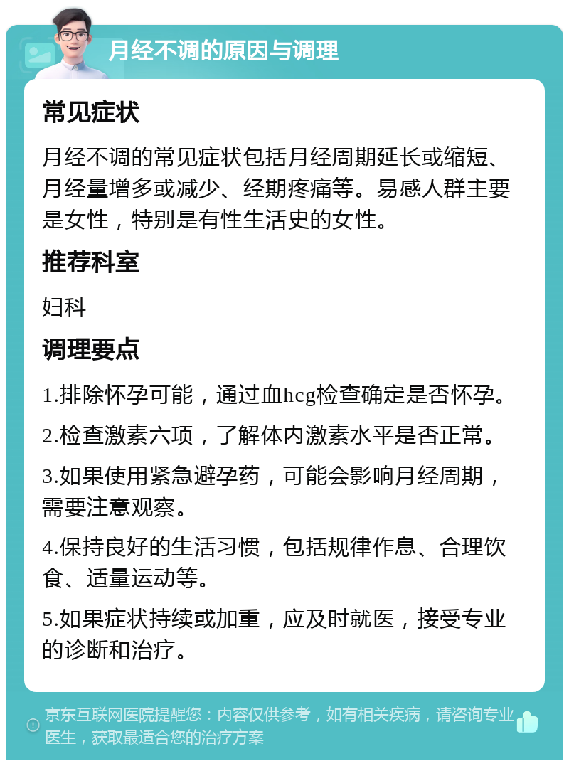 月经不调的原因与调理 常见症状 月经不调的常见症状包括月经周期延长或缩短、月经量增多或减少、经期疼痛等。易感人群主要是女性，特别是有性生活史的女性。 推荐科室 妇科 调理要点 1.排除怀孕可能，通过血hcg检查确定是否怀孕。 2.检查激素六项，了解体内激素水平是否正常。 3.如果使用紧急避孕药，可能会影响月经周期，需要注意观察。 4.保持良好的生活习惯，包括规律作息、合理饮食、适量运动等。 5.如果症状持续或加重，应及时就医，接受专业的诊断和治疗。