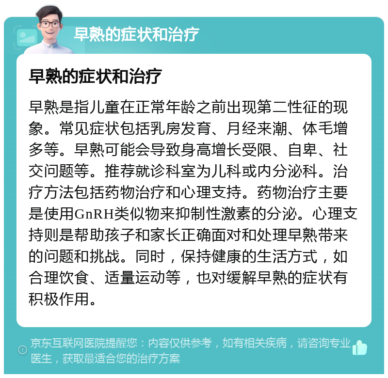 早熟的症状和治疗 早熟的症状和治疗 早熟是指儿童在正常年龄之前出现第二性征的现象。常见症状包括乳房发育、月经来潮、体毛增多等。早熟可能会导致身高增长受限、自卑、社交问题等。推荐就诊科室为儿科或内分泌科。治疗方法包括药物治疗和心理支持。药物治疗主要是使用GnRH类似物来抑制性激素的分泌。心理支持则是帮助孩子和家长正确面对和处理早熟带来的问题和挑战。同时，保持健康的生活方式，如合理饮食、适量运动等，也对缓解早熟的症状有积极作用。