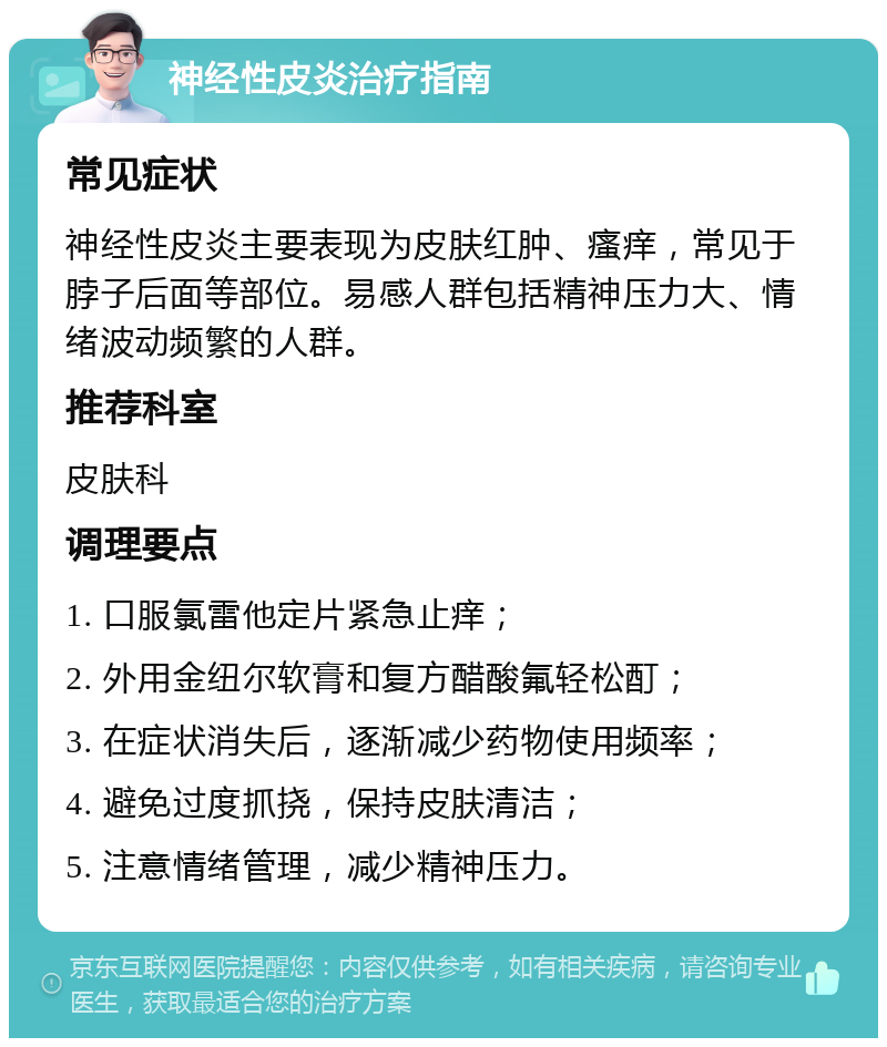 神经性皮炎治疗指南 常见症状 神经性皮炎主要表现为皮肤红肿、瘙痒，常见于脖子后面等部位。易感人群包括精神压力大、情绪波动频繁的人群。 推荐科室 皮肤科 调理要点 1. 口服氯雷他定片紧急止痒； 2. 外用金纽尔软膏和复方醋酸氟轻松酊； 3. 在症状消失后，逐渐减少药物使用频率； 4. 避免过度抓挠，保持皮肤清洁； 5. 注意情绪管理，减少精神压力。