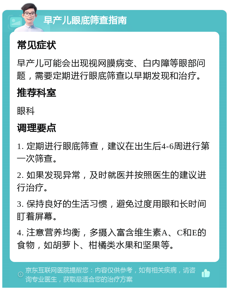 早产儿眼底筛查指南 常见症状 早产儿可能会出现视网膜病变、白内障等眼部问题，需要定期进行眼底筛查以早期发现和治疗。 推荐科室 眼科 调理要点 1. 定期进行眼底筛查，建议在出生后4-6周进行第一次筛查。 2. 如果发现异常，及时就医并按照医生的建议进行治疗。 3. 保持良好的生活习惯，避免过度用眼和长时间盯着屏幕。 4. 注意营养均衡，多摄入富含维生素A、C和E的食物，如胡萝卜、柑橘类水果和坚果等。