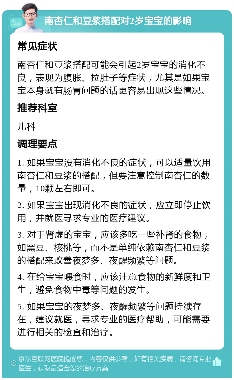 南杏仁和豆浆搭配对2岁宝宝的影响 常见症状 南杏仁和豆浆搭配可能会引起2岁宝宝的消化不良，表现为腹胀、拉肚子等症状，尤其是如果宝宝本身就有肠胃问题的话更容易出现这些情况。 推荐科室 儿科 调理要点 1. 如果宝宝没有消化不良的症状，可以适量饮用南杏仁和豆浆的搭配，但要注意控制南杏仁的数量，10颗左右即可。 2. 如果宝宝出现消化不良的症状，应立即停止饮用，并就医寻求专业的医疗建议。 3. 对于肾虚的宝宝，应该多吃一些补肾的食物，如黑豆、核桃等，而不是单纯依赖南杏仁和豆浆的搭配来改善夜梦多、夜醒频繁等问题。 4. 在给宝宝喂食时，应该注意食物的新鲜度和卫生，避免食物中毒等问题的发生。 5. 如果宝宝的夜梦多、夜醒频繁等问题持续存在，建议就医，寻求专业的医疗帮助，可能需要进行相关的检查和治疗。