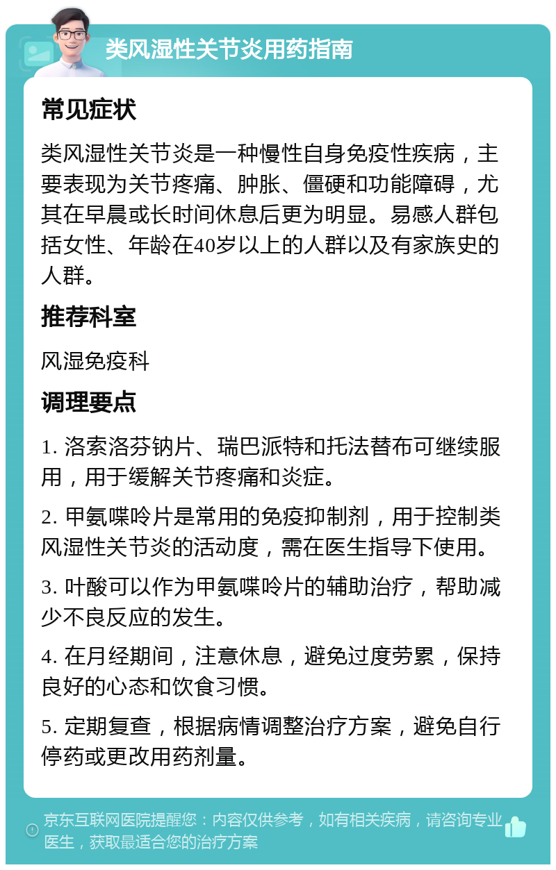 类风湿性关节炎用药指南 常见症状 类风湿性关节炎是一种慢性自身免疫性疾病，主要表现为关节疼痛、肿胀、僵硬和功能障碍，尤其在早晨或长时间休息后更为明显。易感人群包括女性、年龄在40岁以上的人群以及有家族史的人群。 推荐科室 风湿免疫科 调理要点 1. 洛索洛芬钠片、瑞巴派特和托法替布可继续服用，用于缓解关节疼痛和炎症。 2. 甲氨喋呤片是常用的免疫抑制剂，用于控制类风湿性关节炎的活动度，需在医生指导下使用。 3. 叶酸可以作为甲氨喋呤片的辅助治疗，帮助减少不良反应的发生。 4. 在月经期间，注意休息，避免过度劳累，保持良好的心态和饮食习惯。 5. 定期复查，根据病情调整治疗方案，避免自行停药或更改用药剂量。