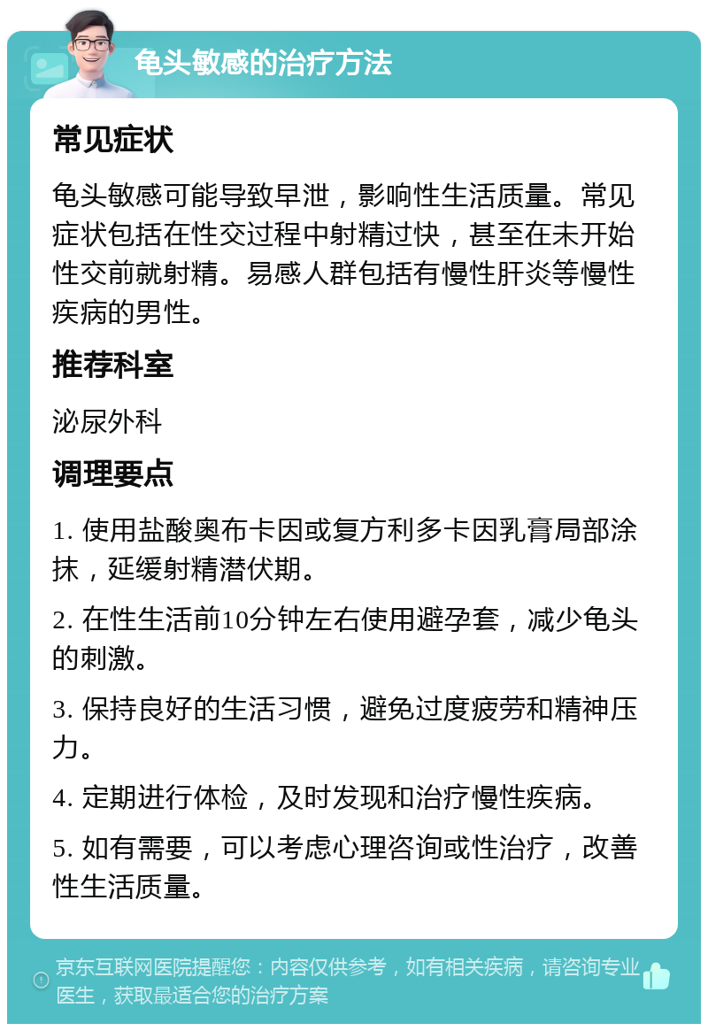 龟头敏感的治疗方法 常见症状 龟头敏感可能导致早泄，影响性生活质量。常见症状包括在性交过程中射精过快，甚至在未开始性交前就射精。易感人群包括有慢性肝炎等慢性疾病的男性。 推荐科室 泌尿外科 调理要点 1. 使用盐酸奥布卡因或复方利多卡因乳膏局部涂抹，延缓射精潜伏期。 2. 在性生活前10分钟左右使用避孕套，减少龟头的刺激。 3. 保持良好的生活习惯，避免过度疲劳和精神压力。 4. 定期进行体检，及时发现和治疗慢性疾病。 5. 如有需要，可以考虑心理咨询或性治疗，改善性生活质量。