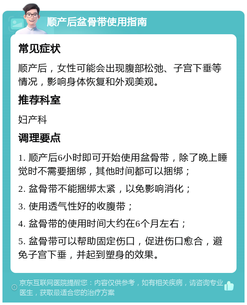 顺产后盆骨带使用指南 常见症状 顺产后，女性可能会出现腹部松弛、子宫下垂等情况，影响身体恢复和外观美观。 推荐科室 妇产科 调理要点 1. 顺产后6小时即可开始使用盆骨带，除了晚上睡觉时不需要捆绑，其他时间都可以捆绑； 2. 盆骨带不能捆绑太紧，以免影响消化； 3. 使用透气性好的收腹带； 4. 盆骨带的使用时间大约在6个月左右； 5. 盆骨带可以帮助固定伤口，促进伤口愈合，避免子宫下垂，并起到塑身的效果。