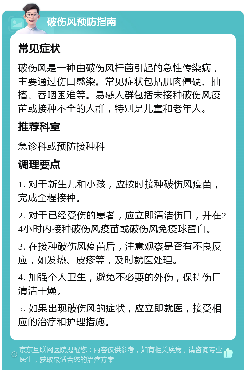 破伤风预防指南 常见症状 破伤风是一种由破伤风杆菌引起的急性传染病，主要通过伤口感染。常见症状包括肌肉僵硬、抽搐、吞咽困难等。易感人群包括未接种破伤风疫苗或接种不全的人群，特别是儿童和老年人。 推荐科室 急诊科或预防接种科 调理要点 1. 对于新生儿和小孩，应按时接种破伤风疫苗，完成全程接种。 2. 对于已经受伤的患者，应立即清洁伤口，并在24小时内接种破伤风疫苗或破伤风免疫球蛋白。 3. 在接种破伤风疫苗后，注意观察是否有不良反应，如发热、皮疹等，及时就医处理。 4. 加强个人卫生，避免不必要的外伤，保持伤口清洁干燥。 5. 如果出现破伤风的症状，应立即就医，接受相应的治疗和护理措施。