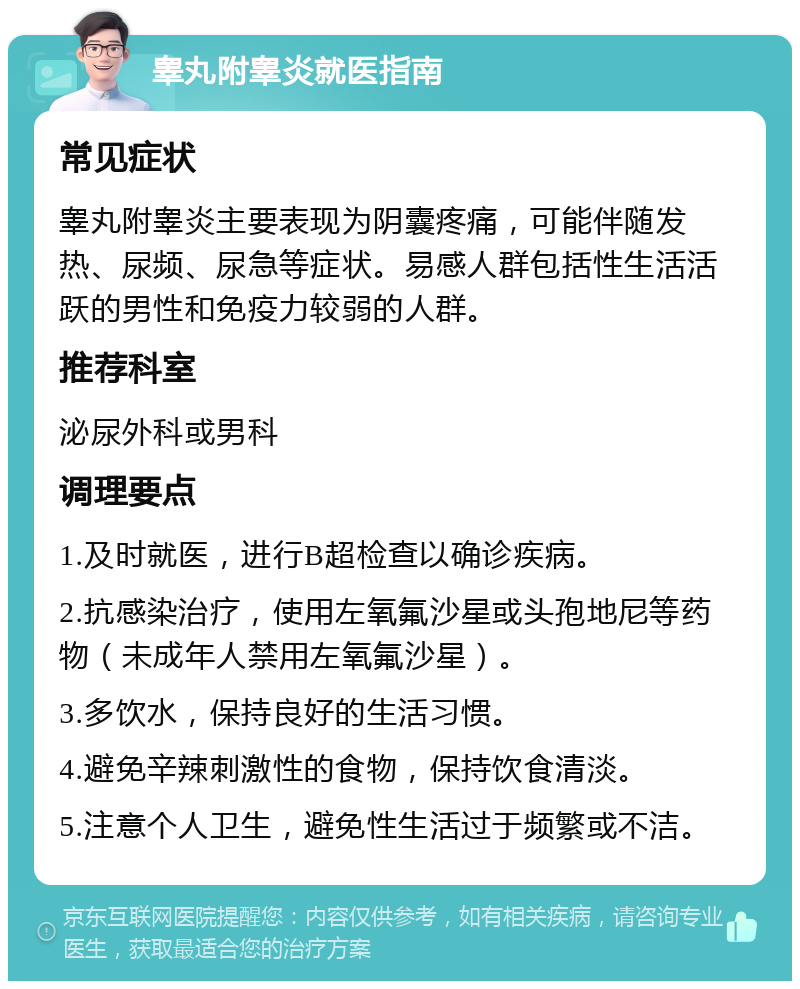 睾丸附睾炎就医指南 常见症状 睾丸附睾炎主要表现为阴囊疼痛，可能伴随发热、尿频、尿急等症状。易感人群包括性生活活跃的男性和免疫力较弱的人群。 推荐科室 泌尿外科或男科 调理要点 1.及时就医，进行B超检查以确诊疾病。 2.抗感染治疗，使用左氧氟沙星或头孢地尼等药物（未成年人禁用左氧氟沙星）。 3.多饮水，保持良好的生活习惯。 4.避免辛辣刺激性的食物，保持饮食清淡。 5.注意个人卫生，避免性生活过于频繁或不洁。