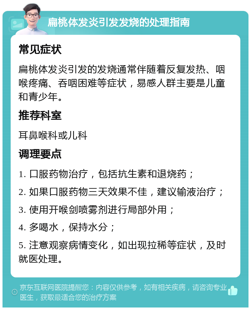 扁桃体发炎引发发烧的处理指南 常见症状 扁桃体发炎引发的发烧通常伴随着反复发热、咽喉疼痛、吞咽困难等症状，易感人群主要是儿童和青少年。 推荐科室 耳鼻喉科或儿科 调理要点 1. 口服药物治疗，包括抗生素和退烧药； 2. 如果口服药物三天效果不佳，建议输液治疗； 3. 使用开喉剑喷雾剂进行局部外用； 4. 多喝水，保持水分； 5. 注意观察病情变化，如出现拉稀等症状，及时就医处理。