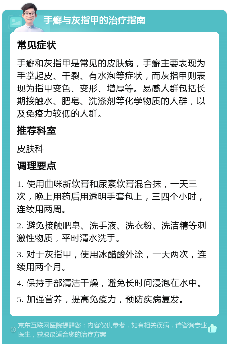 手癣与灰指甲的治疗指南 常见症状 手癣和灰指甲是常见的皮肤病，手癣主要表现为手掌起皮、干裂、有水泡等症状，而灰指甲则表现为指甲变色、变形、增厚等。易感人群包括长期接触水、肥皂、洗涤剂等化学物质的人群，以及免疫力较低的人群。 推荐科室 皮肤科 调理要点 1. 使用曲咪新软膏和尿素软膏混合抹，一天三次，晚上用药后用透明手套包上，三四个小时，连续用两周。 2. 避免接触肥皂、洗手液、洗衣粉、洗洁精等刺激性物质，平时清水洗手。 3. 对于灰指甲，使用冰醋酸外涂，一天两次，连续用两个月。 4. 保持手部清洁干燥，避免长时间浸泡在水中。 5. 加强营养，提高免疫力，预防疾病复发。